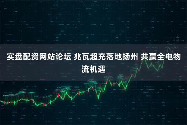 实盘配资网站论坛 兆瓦超充落地扬州 共赢全电物流机遇