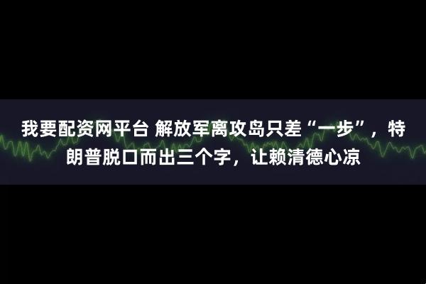 我要配资网平台 解放军离攻岛只差“一步”，特朗普脱口而出三个字，让赖清德心凉