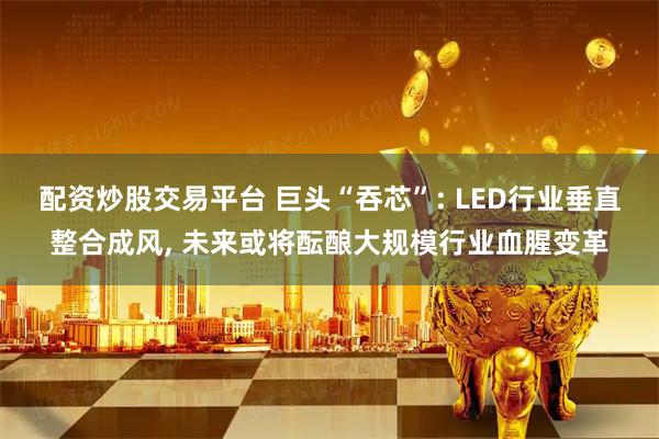 配资炒股交易平台 巨头“吞芯”: LED行业垂直整合成风, 未来或将酝酿大规模行业血腥变革