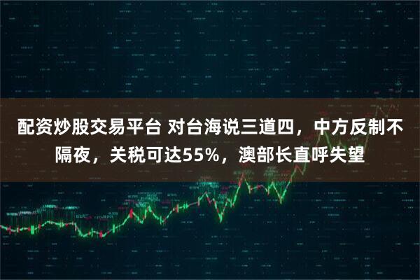 配资炒股交易平台 对台海说三道四，中方反制不隔夜，关税可达55%，澳部长直呼失望