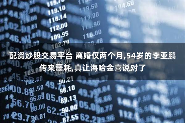 配资炒股交易平台 离婚仅两个月,54岁的李亚鹏传来噩耗,真让海哈金喜说对了