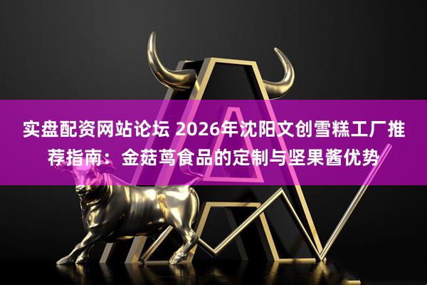 实盘配资网站论坛 2026年沈阳文创雪糕工厂推荐指南：金菇茑食品的定制与坚果酱优势