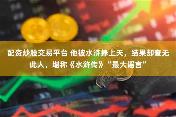 配资炒股交易平台 他被水浒捧上天，结果却查无此人，堪称《水浒传》“最大谣言”