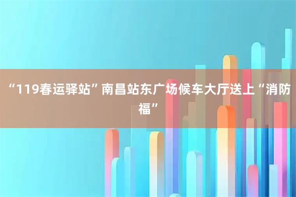 “119春运驿站”南昌站东广场候车大厅送上“消防福”
