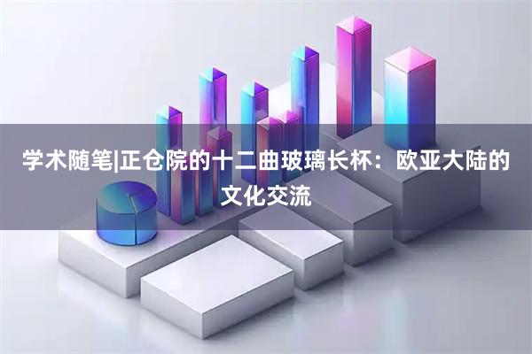 学术随笔|正仓院的十二曲玻璃长杯：欧亚大陆的文化交流