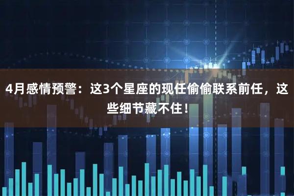4月感情预警：这3个星座的现任偷偷联系前任，这些细节藏不住！