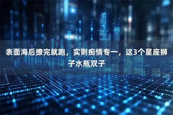 表面海后撩完就跑，实则痴情专一，这3个星座狮子水瓶双子