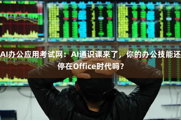 AI办公应用考试网：AI通识课来了，你的办公技能还停在Office时代吗？