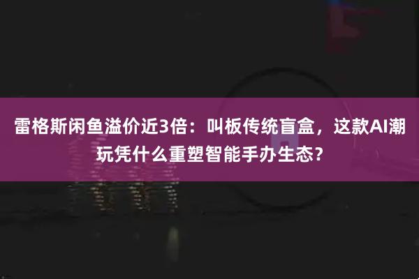 雷格斯闲鱼溢价近3倍：叫板传统盲盒，这款AI潮玩凭什么重塑智能手办生态？