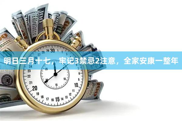 明日三月十七，牢记3禁忌2注意，全家安康一整年