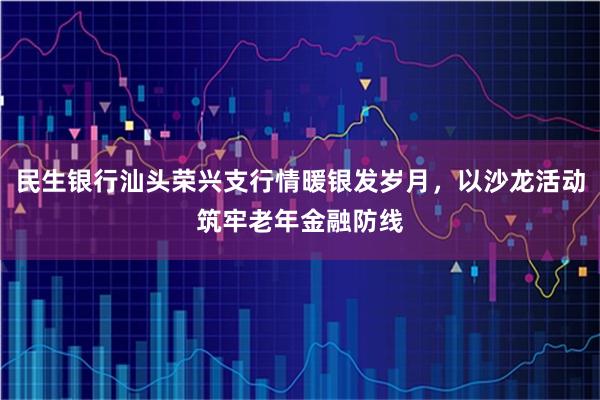 民生银行汕头荣兴支行情暖银发岁月，以沙龙活动筑牢老年金融防线