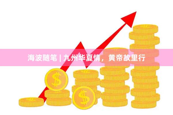 海波随笔 | 九州华夏情，黄帝故里行