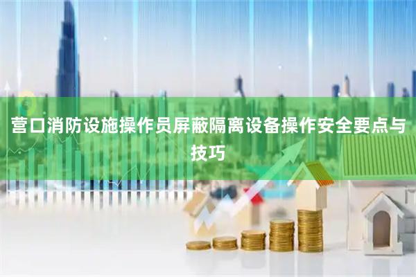 营口消防设施操作员屏蔽隔离设备操作安全要点与技巧