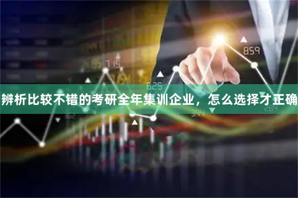 辨析比较不错的考研全年集训企业，怎么选择才正确