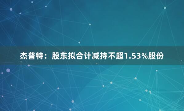 杰普特：股东拟合计减持不超1.53%股份