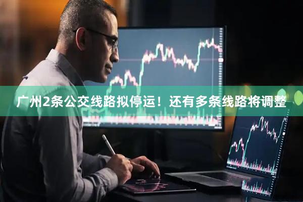广州2条公交线路拟停运！还有多条线路将调整