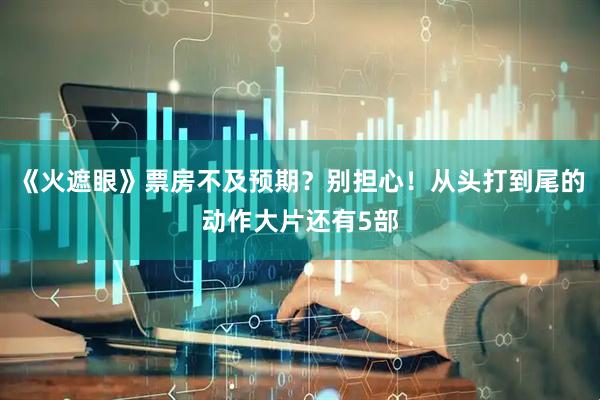 《火遮眼》票房不及预期？别担心！从头打到尾的动作大片还有5部