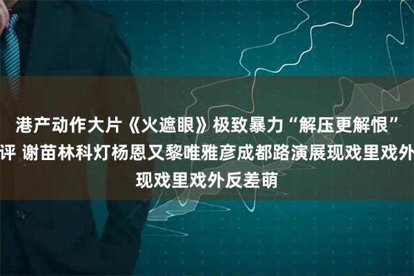 港产动作大片《火遮眼》极致暴力“解压更解恨”引爆好评 谢苗林科灯杨恩又黎唯雅彦成都路演展现戏里戏外反差萌