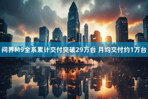 问界M9全系累计交付突破29万台 月均交付约1万台