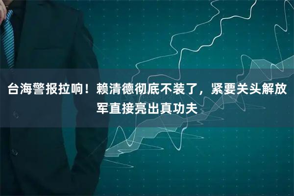 台海警报拉响！赖清德彻底不装了，紧要关头解放军直接亮出真功夫